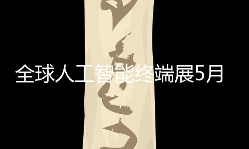 人工幕深启全球智能终端展5月在